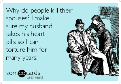 Why do people kill their
spouses? I make
sure my husband
takes his heart
pills so I can
torture him for
many years.