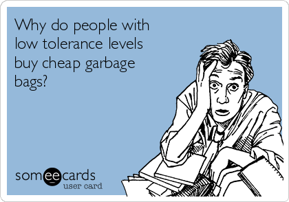 Why do people with
low tolerance levels
buy cheap garbage
bags?