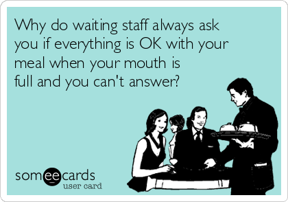 Why do waiting staff always ask
you if everything is OK with your
meal when your mouth is
full and you can't answer?