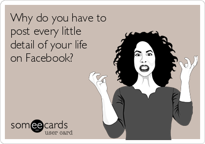 Why do you have to
post every little
detail of your life
on Facebook?