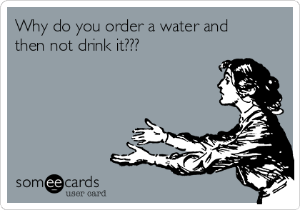 Why do you order a water and
then not drink it???
