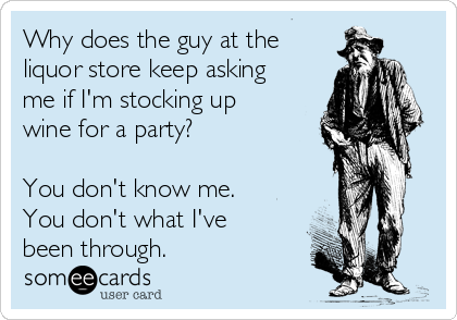 Why does the guy at the
liquor store keep asking
me if I'm stocking up
wine for a party?

You don't know me.
You don't what I've
been through. 