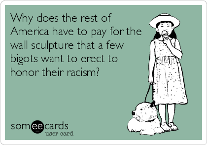 Why does the rest of
America have to pay for the
wall sculpture that a few
bigots want to erect to
honor their racism?