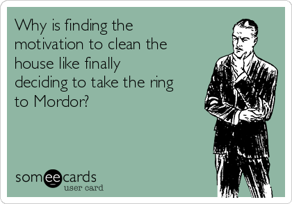 Why is finding the
motivation to clean the
house like finally
deciding to take the ring
to Mordor?