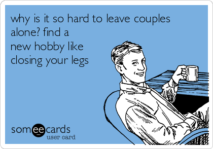 why is it so hard to leave couples
alone? find a
new hobby like
closing your legs