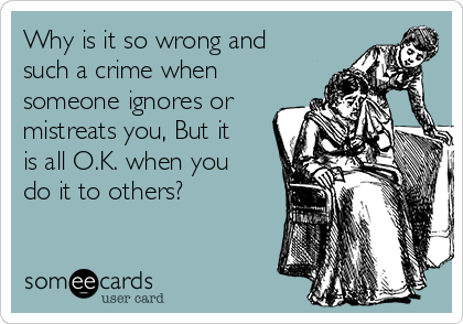 Why is it so wrong and
such a crime when
someone ignores or
mistreats you, But it
is all O.K. when you
do it to others?