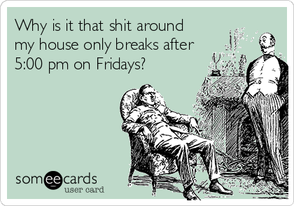 Why is it that shit around
my house only breaks after
5:00 pm on Fridays?