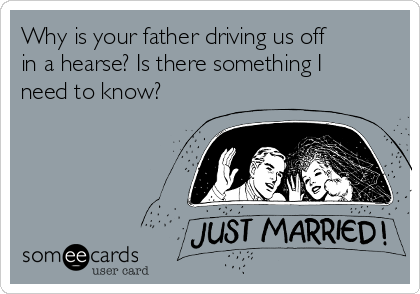 Why is your father driving us off
in a hearse? Is there something I
need to know?
