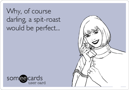 Why, of course
darling, a spit-roast
would be perfect...
