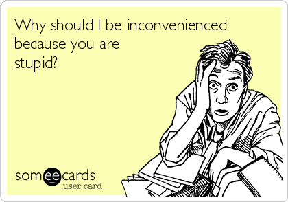 Why should I be inconvenienced
because you are
stupid?