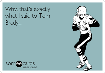 Why, that's exactly
what I said to Tom
Brady...