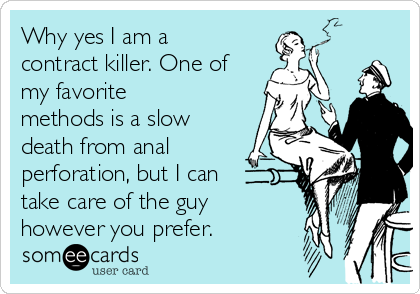Why yes I am a
contract killer. One of
my favorite
methods is a slow
death from anal
perforation, but I can
take care of the guy
however you prefer.