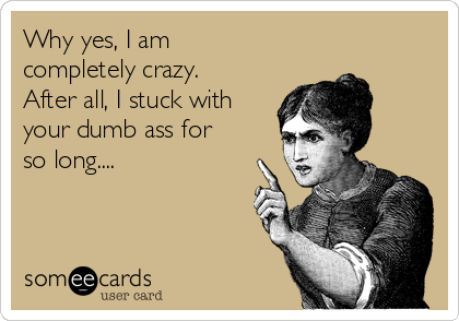 Why yes, I am
completely crazy.
After all, I stuck with
your dumb ass for
so long....