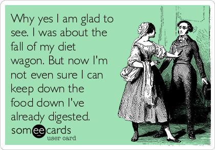 Why yes I am glad to
see. I was about the
fall of my diet
wagon. But now I'm
not even sure I can
keep down the
food down I've
already digested. 
