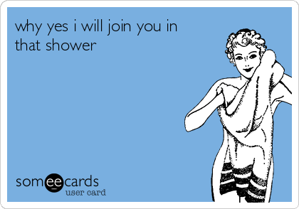why yes i will join you in
that shower 