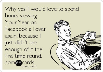 Why yes! I would love to spend
hours viewing
Your Year on
Facebook all over
again, because I
just didn't see
enough of it the
first time round.