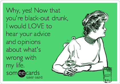 Why, yes! Now that
you're black-out drunk,
I would LOVE to
hear your advice
and opinions
about what's
wrong with
my life.