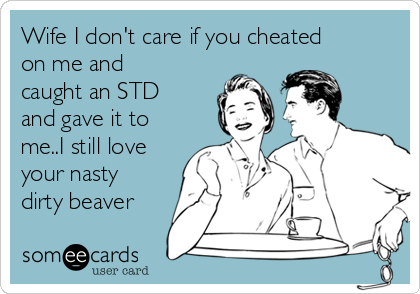 Wife I don't care if you cheated
on me and
caught an STD
and gave it to
me..I still love
your nasty
dirty beaver 