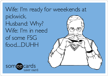 Wife: I'm ready for weeekends at
pickwick.
Husband: Why?
Wife: I'm in need
of some FSG
food....DUHH