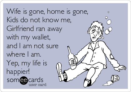 Wife is gone, home is gone, 
Kids do not know me,
Girlfriend ran away
with my wallet,
and I am not sure
where I am.
Yep, my life is
happier!