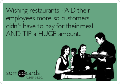 Wishing restaurants PAID their
employees more so customers
didn't have to pay for their meal
AND TIP a HUGE amount...