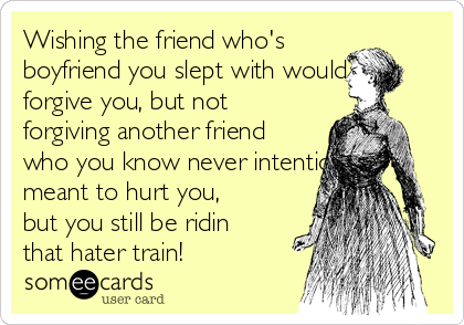 Wishing the friend who's
boyfriend you slept with would
forgive you, but not
forgiving another friend
who you know never intentionally
meant to hurt you,
but you still be ridin
that hater train!