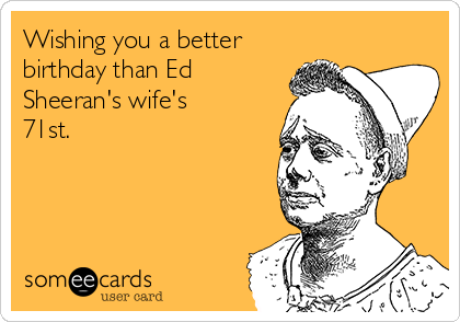 Wishing you a better
birthday than Ed
Sheeran's wife's
71st.