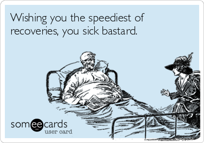 Wishing you the speediest of
recoveries, you sick bastard.