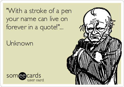 "With a stroke of a pen
your name can live on
forever in a quote!"...

Unknown