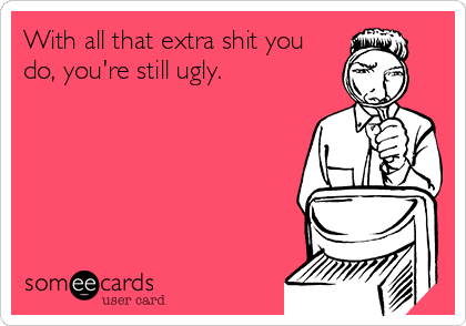 With all that extra shit you
do, you're still ugly.
