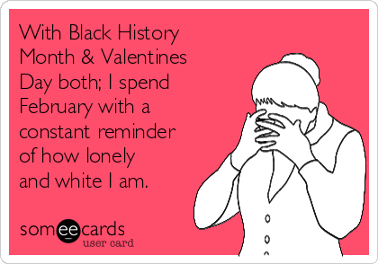 With Black History
Month & Valentines
Day both; I spend
February with a
constant reminder
of how lonely
and white I am.