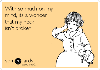 With so much on my
mind, its a wonder
that my neck
isn't broken!