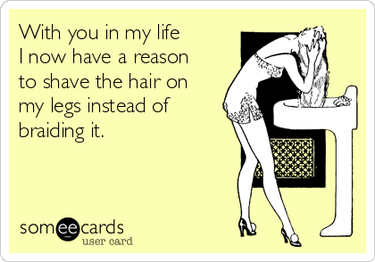 With you in my life
I now have a reason
to shave the hair on
my legs instead of
braiding it.