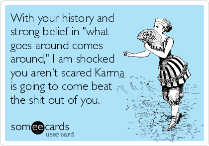 With your history and
strong belief in "what
goes around comes
around," I am shocked
you aren't scared Karma
is going to come beat
the shit out of you. 