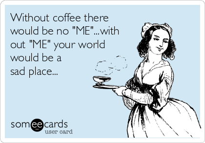 Without coffee there
would be no "ME"...with
out "ME" your world
would be a
sad place...
