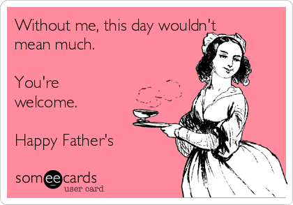 Without me, this day wouldn't
mean much.

You're
welcome.

Happy Father's