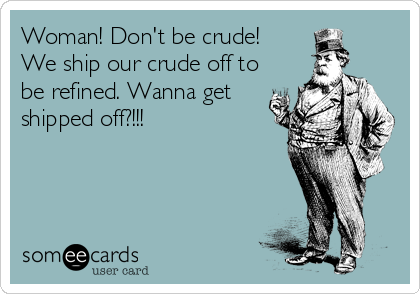 Woman! Don't be crude!
We ship our crude off to
be refined. Wanna get
shipped off?!!!

