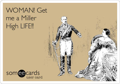 WOMAN! Get
me a Miller
High LIFE!!