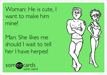 Woman: He is cute, I
want to make him
mine!

Man: She likes me
should I wait to tell
her I have herpes!