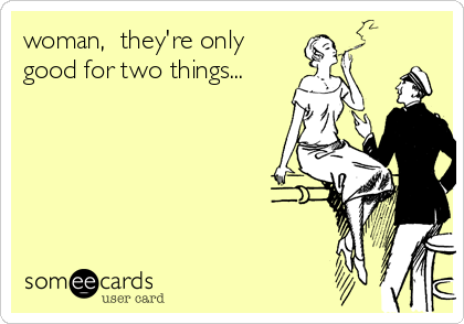 woman,  they're only
good for two things...