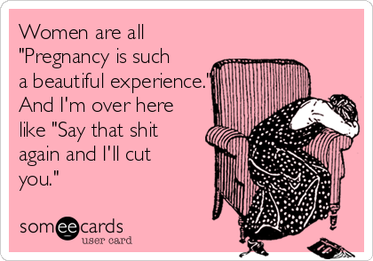 Women are all
"Pregnancy is such
a beautiful experience."
And I'm over here
like "Say that shit
again and I'll cut
you."
