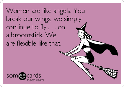 Women are like angels. You
break our wings, we simply
continue to fly . . . on
a broomstick. We
are flexible like that.