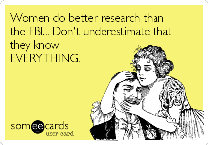 Women do better research than
the FBI... Don't underestimate that
they know
EVERYTHING.