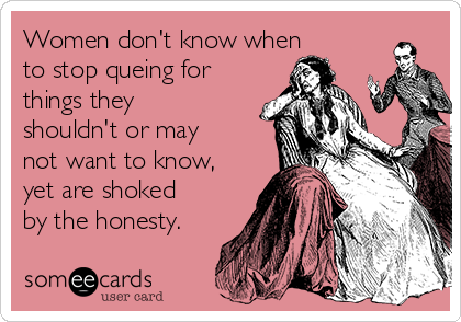 Women don't know when
to stop queing for
things they
shouldn't or may
not want to know,
yet are shoked
by the honesty.