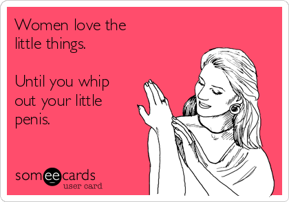 Women love the
little things.

Until you whip
out your little
penis.