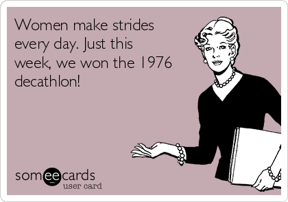 Women make strides
every day. Just this
week, we won the 1976
decathlon! 