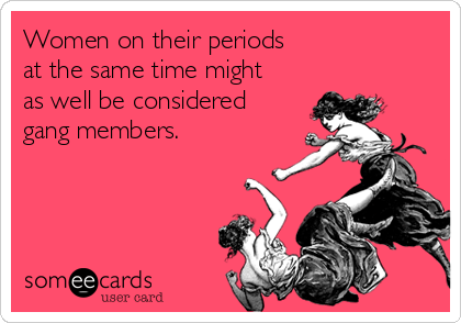 Women on their periods
at the same time might
as well be considered
gang members.