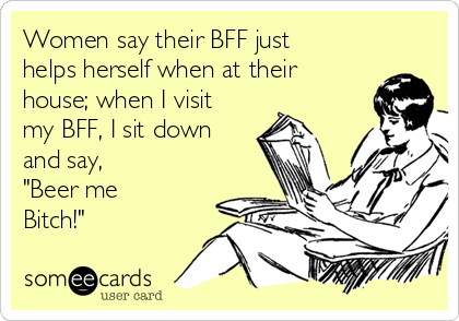 Women say their BFF just
helps herself when at their
house; when I visit
my BFF, I sit down
and say, 
"Beer me
Bitch!"