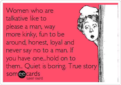 Women who are
talkative like to
please a man, way
more kinky, fun to be
around, honest, loyal and
never say no to a man. If
you have one...hold on to
them.. Quiet is boring. True story