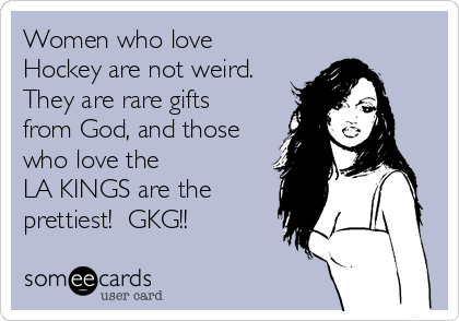 Women who love
Hockey are not weird.
They are rare gifts
from God, and those
who love the 
LA KINGS are the
prettiest!  GKG!!